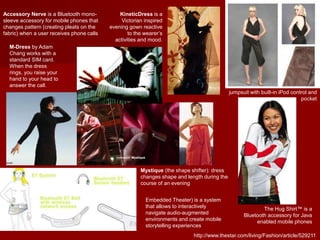 M-Dress by Adam
Chang works with a
standard SIM card.
When the dress
rings, you raise your
hand to your head to
answer the call.
http://www.thestar.com/living/Fashion/article/529211
jumpsuit with built-in iPod control and
pocket
The Hug Shirt™ is a
Bluetooth accessory for Java
enabled mobile phones
KineticDress is a
Victorian inspired
evening gown reactive
to the wearer’s
activities and mood.
Mystique (the shape shifter): dress
changes shape and length during the
course of an evening
Accessory Nerve is a Bluetooth mono-
sleeve accessory for mobile phones that
changes pattern (creating pleats on the
fabric) when a user receives phone calls
Embedded Theater) is a system
that allows to interactively
navigate audio-augmented
environments and create mobile
storytelling experiences
 