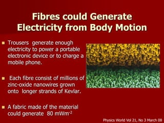 Fibres could Generate
Electricity from Body Motion
 Trousers generate enough
electricity to power a portable
electronic device or to charge a
mobile phone.
 Each fibre consist of millions of
zinc-oxide nanowires grown
onto longer strands of Kevlar.
 A fabric made of the material
could generate 80 mWm-2
Physics World Vol 21, No 3 March 08
 
