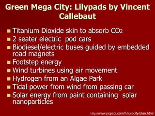 Green Mega City: Lilypads by Vincent
Callebaut
http://www.popsci.com/futurecity/plan.html
 Titanium Dioxide skin to absorb CO2
 2 seater electric pod cars
 Biodiesel/electric buses guided by embedded
road magnets
 Footstep energy
 Wind turbines using air movement
 Hydrogen from an Algae Park
 Tidal power from wind from passing car
 Solar energy from paint containing solar
nanoparticles
 