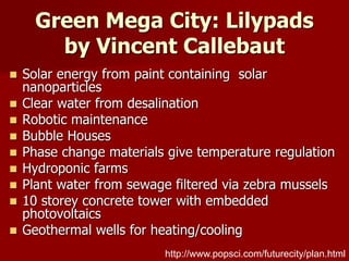 Green Mega City: Lilypads
by Vincent Callebaut
 Solar energy from paint containing solar
nanoparticles
 Clear water from desalination
 Robotic maintenance
 Bubble Houses
 Phase change materials give temperature regulation
 Hydroponic farms
 Plant water from sewage filtered via zebra mussels
 10 storey concrete tower with embedded
photovoltaics
 Geothermal wells for heating/cooling
http://www.popsci.com/futurecity/plan.html
 