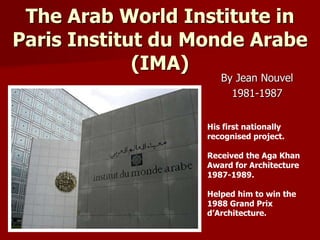 The Arab World Institute in
Paris Institut du Monde Arabe
(IMA)
By Jean Nouvel
1981-1987
His first nationally
recognised project.
Received the Aga Khan
Award for Architecture
1987-1989.
Helped him to win the
1988 Grand Prix
d’Architecture.
 