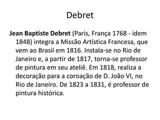 DebretJean BaptisteDebret (Paris, França 1768 - idem 1848) integra a Missão Artística Francesa, que vem ao Brasil em 1816. Instala-se no Rio de Janeiro e, a partir de 1817, torna-se professor de pintura em seu ateliê. Em 1818, realiza a decoração para a coroação de D. João VI, no Rio de Janeiro. De 1823 a 1831, é professor de pintura histórica.   