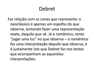 DebretFaz relação com as cenas que representa: o neoclássico é apenas um espelho do que observa, tentando fazer uma representação exata, daquilo que vê. Já o romântico, tenta "jogar uma luz" no que observa – o romântico faz uma interpretação daquilo que observa, e é justamente isto que Debret faz nos textos que acompanham as aquarelas: interpretações.