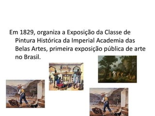 Em 1829, organiza a Exposição da Classe de Pintura Histórica da Imperial Academia das Belas Artes, primeira exposição pública de arte no Brasil.