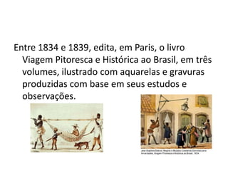 Entre 1834 e 1839, edita, em Paris, o livro Viagem Pitoresca e Histórica ao Brasil, em três volumes, ilustrado com aquarelas e gravuras produzidas com base em seus estudos e observações.