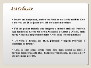 •  Debret era um pintor, nasceu em Paris no dia 18 de abril de 1768 e morreu em 28 de junho de 1848 nesta mesma cidade. •  Foi um pintor francês que integrou a missão artística francesa que fundou no Rio de Janeiro a Academia de Artes e Ofícios, mais tarde Academia Imperial de Belas Artes, onde lecionou pintura. •  De volta a França em 1831, publicou “Viagem Pitoresca e Histórica ao Brasil”. •  Uma de suas obras serviu como base para definir as cores e formas geométricas da atual bandeira republicana, adotada em 19 de novembro de 1889. Introdução 