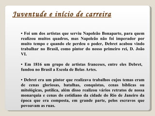 •  Foi um dos artistas que serviu Napoleão Bonaparte, para quem realizou muitos quadros, mas Napoleão não foi imperador por muito tempo e quando ele perdeu o poder, Debret acabou vindo trabalhar no Brasil, como pintor do nosso primeiro rei, D. João VI. •  Em 1816 um grupo de artistas franceses, entre eles Debret,  fundou no Brasil a Escola de Belas Artes. •  Debret era um pintor que realizava trabalhos cujos temas eram de cenas gloriosas, batalhas, conquistas, cenas bíblicas ou mitológicas, potílica, além disso realizou vários retratos de nossa monarquia e cenas do cotidiano da cidade do Rio de Janeiro da época que era composta, em grande parte, pelos escravos que povoavam as ruas. Juventude e início de carreira 