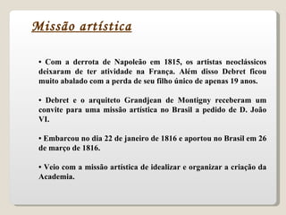 •  Com a derrota de Napoleão em 1815, os artistas neoclássicos deixaram de ter atividade na França. Além disso Debret ficou muito abalado com a perda de seu filho único de apenas 19 anos. •  Debret e o arquiteto Grandjean de Montigny receberam um convite para uma missão artística no Brasil a pedido de D. João VI. •  Embarcou no dia 22 de janeiro de 1816 e aportou no Brasil em 26 de março de 1816. •  Veio com a missão artística de idealizar e organizar a criação da Academia. Missão artística 