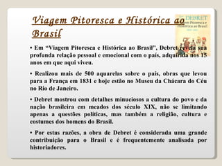 •  Em “Viagem Pitoresca e Histórica ao Brasil”, Debret revela sua profunda relação pessoal e emocional com o país, adquirida nos 15 anos em que aqui viveu. •  Realizou mais de 500 aquarelas sobre o país, obras que levou para a França em 1831 e hoje estão no Museu da Chácara do Céu no Rio de Janeiro. •  Debret mostrou com detalhes minuciosos a cultura do povo e da nação brasileira em meados dos século XIX, não se limitando apenas a questões políticas, mas também a religião, cultura e costumes dos homens do Brasil. •  Por estas razões, a obra de Debret é considerada uma grande contribuição para o Brasil e é frequentemente analisada por historiadores. Viagem Pitoresca e Histórica ao Brasil 