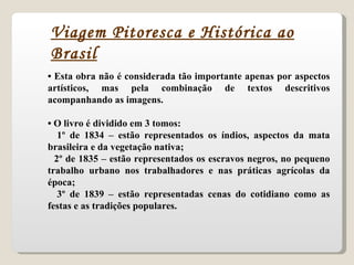 •  Esta obra não é considerada tão importante apenas por aspectos artísticos, mas pela combinação de textos descritivos acompanhando as imagens. •  O livro é dividido em 3 tomos: 1º de 1834 – estão representados os índios, aspectos da mata brasileira e da vegetação nativa; 2º de 1835 – estão representados os escravos negros, no pequeno trabalho urbano nos trabalhadores e nas práticas agrícolas da época; 3º de 1839 – estão representadas cenas do cotidiano como as festas e as tradições populares. Viagem Pitoresca e Histórica ao Brasil 