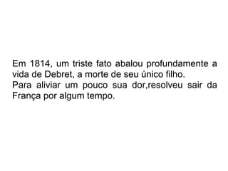Em 1814, um triste fato abalou profundamente a vida de Debret, a morte de seu único filho. Para aliviar um pouco sua dor,resolveu sair da França por algum tempo.  