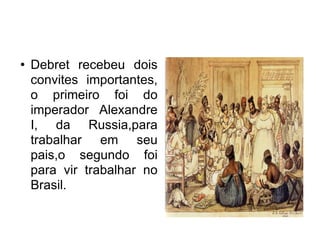 Debret recebeu dois convites importantes, o primeiro foi do imperador Alexandre I, da Russia,para trabalhar em seu pais,o segundo foi para vir trabalhar no Brasil. Clique duas vezes para adicionar figuras 