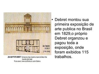 Debret montou sua primeira exposição de arte publica no Brasil em 1829,o próprio Debret organzou e pagou toda a exposição, onde foram exibidos 115 trabalhos.  