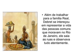 Além de trabalhar para a família Real, Debret se intereçou em representar a vida das pessoas comuns que moravam no Rio de Janeiro, ele saia as ruas e observava tudo atentamente. 