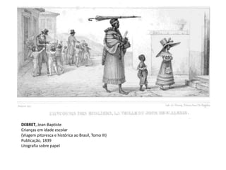 DEBRET, Jean-Baptiste
Crianças em idade escolar
(Viagem pitoresca e histórica ao Brasil, Tomo III)
Publicação, 1839
Litografia sobre papel
 