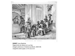 DEBRET, Jean-Baptiste
Negociante de tabaco em sua loja
(Viagem pitoresca e histórica ao Brasil, 1834-39)
Litografia sobre papel, 17.9 x 22.2 cm
 