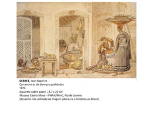 DEBRET, Jean-Baptiste
Quitandeiras de diversas qualidades
1826
Aquarela sobre papel, 14,7 x 22 cm
Museus Castro Maya - IPHAN/MinC, Rio de Janeiro
(desenho não utilizado na Viagem pitoresca e histórica ao Brasil)
 