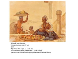 DEBRET, Jean-Baptiste
Negra tatuada vendendo caju
1827
Aquarela sobre papel, 15.6 x 21 cm
Museus Castro Maya - IPHAN/MinC, Rio de Janeiro
(desenho não utilizado na Viagem pitoresca e histórica ao Brasil)
 