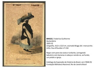 BRIGGS, Frederico Guilherme
Quitandeira
1829-32
Litografia, 16,0 x 12,0 cm, assinado Briggs del. manuscrito.
Litho. Rua d’Ouvidor nº 218
Negra com pano-da-costa e turbante, carregando
tabuleiro com bananas à cabeça e vendo-se, ao fundo,
um prédio e igreja.
Catálogo da Exposição de História do Brasil, cat.17848 (9)
Fundação Biblioteca Nacional, Rio de Janeiro Brasil
 
