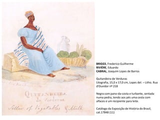 BRIGGS, Frederico Guilherme
RIVIÈRE, Eduardo
CABRAL, Joaquim Lopes de Barros
Quitandeira de Verduras
Litografia, 15,0 x 17,0 cm, Lopes del. – Litho. Rua
d’Ouvidor nº 218
Negra com pano-da-costa e turbante, sentada
numa pedra, tendo aos pés uma cesta com
alfaces e um recipiente para leite.
Catálogo da Exposição de História do Brasil,
cat.17848 (11)
 