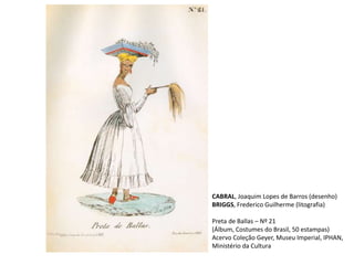 CABRAL, Joaquim Lopes de Barros (desenho)
BRIGGS, Frederico Guilherme (litografia)
Preta de Ballas – Nº 21
(Álbum, Costumes do Brasil, 50 estampas)
Acervo Coleção Geyer, Museu Imperial, IPHAN,
Ministério da Cultura
 