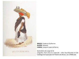BRIGGS, Frederico Guilherme
RIVIÈRE, Eduardo
CABRAL, Joaquim Lopes de Barros
Quitandeira do Largo da Sé
Litografia, 14,0 x 14,5 cm, Lopes del. - Litho. Rua d’Ouvidor nº 218
Catálogo da Exposição de História do Brasil, cat.17848 (10)
 