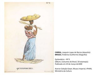 CABRAL, Joaquim Lopes de Barros (desenho)
BRIGGS, Frederico Guilherme (litografia)
Quitandeira – Nº 9
(Álbum, Costumes do Brasil, 50 estampas)
Publicada em 24 de março de1840
Acervo Coleção Geyer, Museu Imperial, IPHAN,
Ministério da Cultura
 