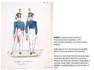 CABRAL, Joaquim Lopes de Barros
Guarda Nacional, Caçadores – Nº 1
Dois militares fardados, um oficial e outro
soldado.
Publicada em 15 e 19 de fevereiro de1840
(Álbum, Costumes do Brasil, 50 estampas)
Anúncio no Jornal do Commercio desta data:
“Costumes do Brasil. Saiu à luz o primeiro
número dos Costumes do Brasil, litografado e
colorido; preço 160rs. Assinatura pelos 50 n.
6$000rs: litografia Briggs, rua do Ouvidor nº
130.”
 