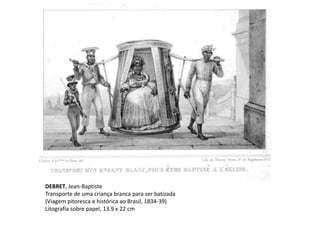 DEBRET, Jean-Baptiste
Transporte de uma criança branca para ser batizada
(Viagem pitoresca e histórica ao Brasil, 1834-39)
Litografia sobre papel, 13.9 x 22 cm
 