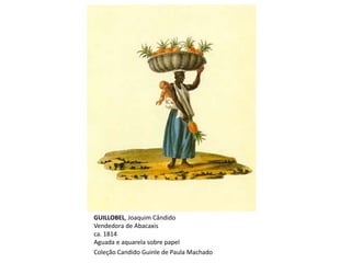 GUILLOBEL, Joaquim Cândido
Vendedora de Abacaxis
ca. 1814
Aguada e aquarela sobre papel
Coleção Candido Guinle de Paula Machado
 