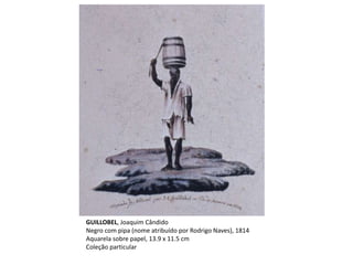 GUILLOBEL, Joaquim Cândido
Negro com pipa (nome atribuído por Rodrigo Naves), 1814
Aquarela sobre papel, 13.9 x 11.5 cm
Coleção particular
 