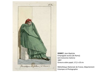 DEBRET, Jean-Baptiste
Empregado avulso (de Roma)
(em Costumes italiens)
1807
Gravura sobre papel, 17,2 x 10 cm
Bibliothèque Nationale de France, Département
Estampes et Photographie
 