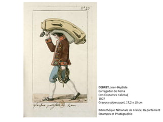 DEBRET, Jean-Baptiste
Carregador de Roma
(em Costumes italiens)
1807
Gravura sobre papel, 17,2 x 10 cm
Bibliothèque Nationale de France, Département
Estampes et Photographie
 