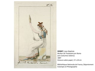 DEBRET, Jean-Baptiste
Mulher do Trastevere,em Roma
(em Costumes italiens)
1807
Gravura sobre papel, 17 x 10 cm
Bibliothèque Nationale de France, Département
Estampes et Photographie
 