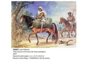 DEBRET, Jean-Baptiste
Tribo Guaicuru em busca de novas pastagens
1823
Aquarela sobre papel, c.i.e., 15,7 x 21,8 cm
Museus Castro Maya - IPHAN/MinC, Rio de Janeiro
 