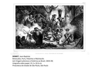 DEBRET, Jean-Baptiste
Botocudos, Puris, Patachos e Machacalis
(em Viagem pitoresca e histórica ao Brasil, 1834-39)
Litografia sobre papel, 21.1 x 32.6 cm
Pinacoteca do Estado de São Paulo, São Paulo
 
