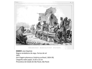 DEBRET, Jean-Baptiste
Negras vendedoras de angu. Fornos de cal
1835
(em Viagem pitoresca e histórica ao Brasil, 1834-39)
Litografia sobre papel, 15.92 x 22 cm
Pinacoteca do Estado de São Paulo, São Paulo
 