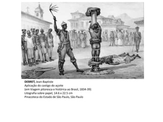 DEBRET, Jean-Baptiste
Aplicação do castigo do açoite
(em Viagem pitoresca e histórica ao Brasil, 1834-39)
Litografia sobre papel, 14.6 x 22.5 cm
Pinacoteca do Estado de São Paulo, São Paulo
 