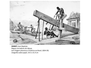 DEBRET, Jean-Baptiste
Negros serradores de tábuas
(em Viagem pitoresca e histórica ao Brasil, 1834-39)
Litografia sobre papel, 19.5 x 31.4 cm
 
