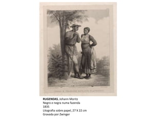 RUGENDAS, Johann Moritz
Negro e negra numa fazenda
1835
Litografia sobre papel, 27 X 22 cm
Gravada por Zwinger
 