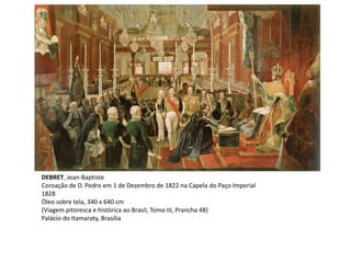 DEBRET, Jean-Baptiste
Coroação de D. Pedro em 1 de Dezembro de 1822 na Capela do Paço Imperial
1828
Óleo sobre tela, 340 x 640 cm
(Viagem pitoresca e histórica ao Brasil, Tomo III, Prancha 48)
Palácio do Itamaraty, Brasília
 
