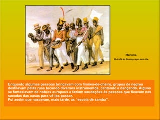 Enquanto algumas pessoas brincavam com limões-de-cheiro, grupos de negros desfilavam pelas ruas tocando diversos instrumentos, cantando e dançando. Alguns se fantasiavam de nobres europeus e faziam saudações às pessoas que ficavam nas sacadas das casas para vê-los passar.  Foi assim que nasceram, mais tarde, as “escola de samba”. Marimba ,  O desfile do Domingo após meio dia. 