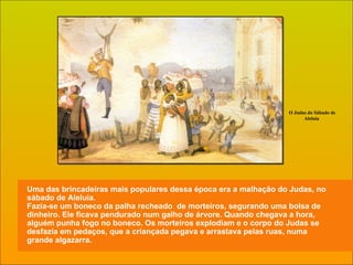 Uma das brincadeiras mais populares dessa época era a malhação do Judas, no sábado de Aleluia. Fazia-se um boneco da palha recheado  de morteiros, segurando uma bolsa de dinheiro. Ele ficava pendurado num galho de árvore. Quando chegava a hora, alguém punha fogo no boneco. Os morteiros explodiam e o corpo do Judas se desfazia em pedaços, que a criançada pegava e arrastava pelas ruas, numa grande algazarra. O Judas do Sábado de Aleluia  