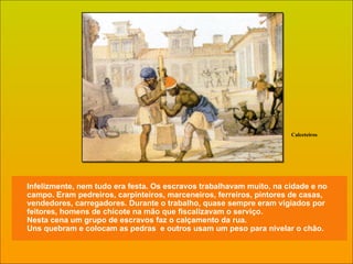 Infelizmente, nem tudo era festa. Os escravos trabalhavam muito, na cidade e no campo. Eram pedreiros, carpinteiros, marceneiros, ferreiros, pintores de casas, vendedores, carregadores. Durante o trabalho, quase sempre eram vigiados por feitores, homens de chicote na mão que fiscalizavam o serviço. Nesta cena um grupo de escravos faz o calçamento da rua. Uns quebram e colocam as pedras  e outros usam um peso para nivelar o chão. Calceteiros 