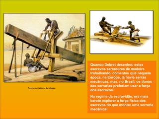 Quando Debret desenhou estes escravos serradores de madeira trabalhando, comentou que naquela época, na Europa, já havia serras mecânicas, mas, no Brasil, os donos das serrarias preferiam usar a força dos escravos. No regime da escravidão, era mais barato explorar a força física dos escravos do que montar uma serraria mecânica!  Negros serradores de tábuas. 