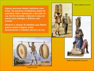 Alguns escravos faziam trabalhos mais leves. Os escravos vendedores saíam de casa bem cedo e passavam o dia todo na rua. No fim da tarde, voltavam à casa do patrão para entregar o dinheiro das vendas. Observe a riqueza de detalhes que Debret gravou nesta imagens, todas apresentando o trabalho escravo na rua. Vendedor de cestas Negros vendedores de carvão Detalhe de família pobre em sua casa. 