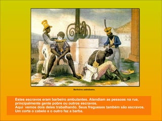 Estes escravos eram barbeiro ambulantes. Atendiam as pessoas na rua, principalmente gente pobre ou outros escravos.  Aqui  vemos dois deles trabalhando. Seus fregueses também são escravos.  Um corta o cabelo e o outro faz a barba. Barbeiros ambulantes. 