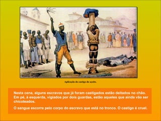 Nesta cena, alguns escravos que já foram castigados estão deitados no chão. Em pé, à esquerda, vigiados por dois guardas, estão aqueles que ainda vão ser chicoteados. O sangue escorre pelo corpo do escravo que está no tronco. O castigo é cruel. Aplicação do castigo do açoite. 