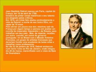 Jean   Baptiste Debret nasceu em Paris, capital da França, em 18 de abril de 1768.  Gostava de pintar cenas históricas e seu talento era elogiado pelos críticos. Em 1814, um triste fato abalou profundamente a vida de Debret: a morte de seu único filho, um rapaz de 19 anos. Para aliviar um pouco sua dor; resolveu sair da França por algum tempo e pensou em aceitar um convite do imperador Alexandre I, da Rússia, para trabalhar em seu país . Mas, de repente, recebeu um outro  convite, em nome do governo português: vir ao Brasil com a Missão Artística Francesa, um grupo de artistas franceses que deveriam fundar uma academia de belas artes e trabalhar como professores. No dia 22 de janeiro de 1816, Debret embarcou num navio rumo ao Rio de Janeiro, onde chegou dia 26 de março, maravilhado com a vista da Baía de Guanabara. 