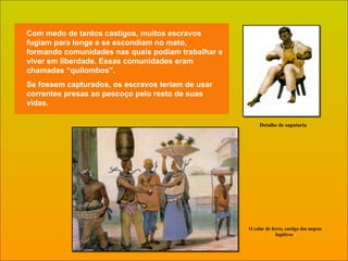 Com medo de tantos castigos, muitos escravos fugiam para longe e se escondiam no mato, formando comunidades nas quais podiam trabalhar e viver em liberdade. Essas comunidades eram chamadas “quilombos”. Se fossem capturados, os escravos teriam de usar correntes presas ao pescoço pelo resto de suas vidas. Detalhe de sapataria O colar de ferro, castigo dos negros fugitivos  . 
